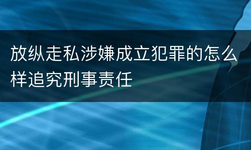 放纵走私涉嫌成立犯罪的怎么样追究刑事责任