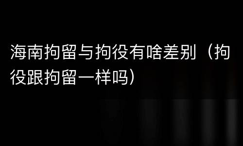 海南拘留与拘役有啥差别（拘役跟拘留一样吗）