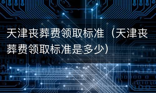 天津丧葬费领取标准（天津丧葬费领取标准是多少）