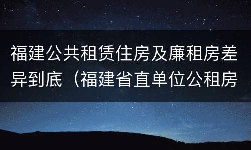 福建公共租赁住房及廉租房差异到底（福建省直单位公租房好不好）