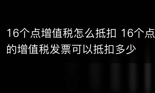 16个点增值税怎么抵扣 16个点的增值税发票可以抵扣多少