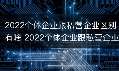 2022个体企业跟私营企业区别有啥 2022个体企业跟私营企业区别有啥不一样