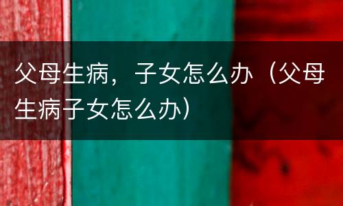 父母生病，子女怎么办（父母生病子女怎么办）