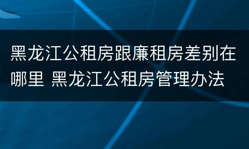 黑龙江公租房跟廉租房差别在哪里 黑龙江公租房管理办法