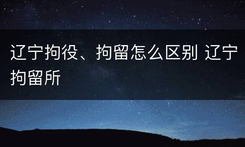 辽宁拘役、拘留怎么区别 辽宁拘留所