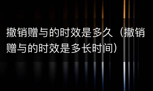 撤销赠与的时效是多久（撤销赠与的时效是多长时间）