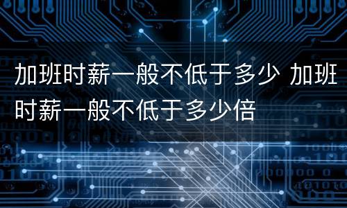 加班时薪一般不低于多少 加班时薪一般不低于多少倍