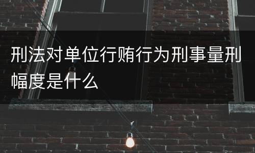 刑法对单位行贿行为刑事量刑幅度是什么