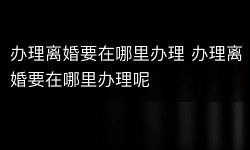 办理离婚要在哪里办理 办理离婚要在哪里办理呢