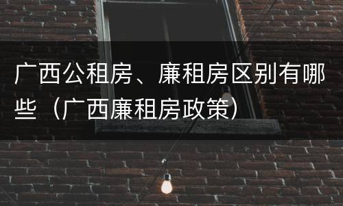 广西公租房、廉租房区别有哪些（广西廉租房政策）