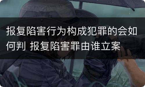报复陷害行为构成犯罪的会如何判 报复陷害罪由谁立案