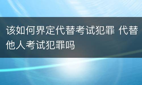该如何界定代替考试犯罪 代替他人考试犯罪吗