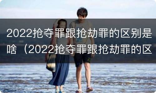 2022抢夺罪跟抢劫罪的区别是啥（2022抢夺罪跟抢劫罪的区别是啥呀）