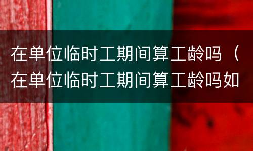 在单位临时工期间算工龄吗（在单位临时工期间算工龄吗如果名子写错算吗）