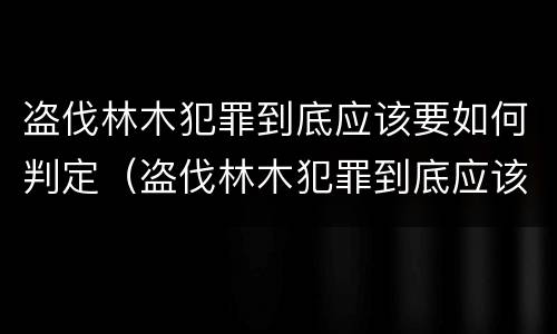 盗伐林木犯罪到底应该要如何判定（盗伐林木犯罪到底应该要如何判定刑罚）