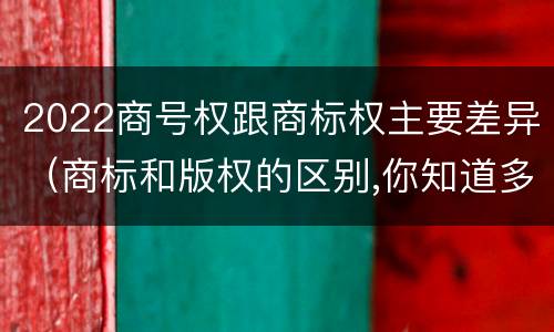 2022商号权跟商标权主要差异（商标和版权的区别,你知道多少?）