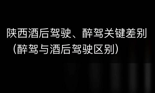 陕西酒后驾驶、醉驾关键差别（醉驾与酒后驾驶区别）