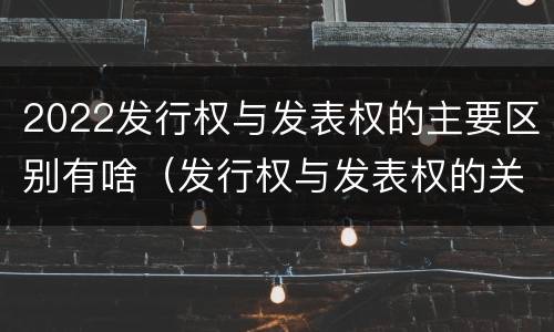 2022发行权与发表权的主要区别有啥（发行权与发表权的关系）