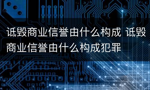 诋毁商业信誉由什么构成 诋毁商业信誉由什么构成犯罪