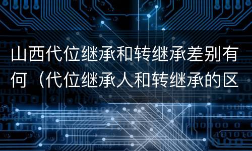 山西代位继承和转继承差别有何（代位继承人和转继承的区别）