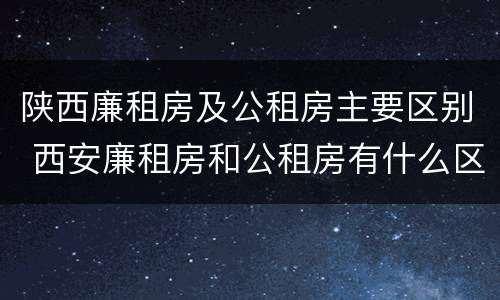 陕西廉租房及公租房主要区别 西安廉租房和公租房有什么区别