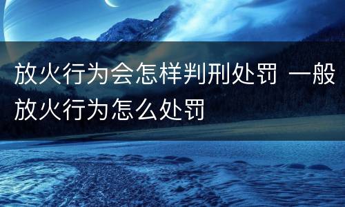 放火行为会怎样判刑处罚 一般放火行为怎么处罚