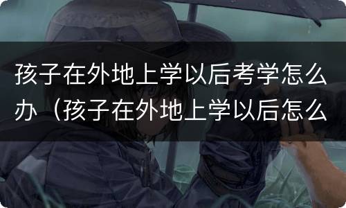 孩子在外地上学以后考学怎么办（孩子在外地上学以后怎么考试）