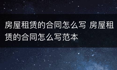 房屋租赁的合同怎么写 房屋租赁的合同怎么写范本