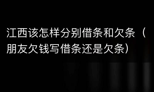 江西该怎样分别借条和欠条（朋友欠钱写借条还是欠条）