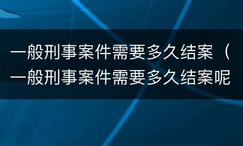 一般刑事案件需要多久结案（一般刑事案件需要多久结案呢）