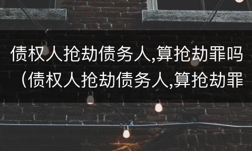 债权人抢劫债务人,算抢劫罪吗（债权人抢劫债务人,算抢劫罪吗）