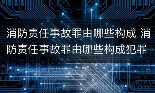 消防责任事故罪由哪些构成 消防责任事故罪由哪些构成犯罪