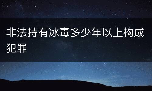 非法持有冰毒多少年以上构成犯罪