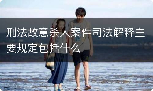 刑法故意杀人案件司法解释主要规定包括什么