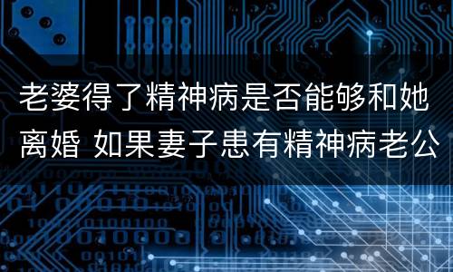老婆得了精神病是否能够和她离婚 如果妻子患有精神病老公可以提出离婚吗