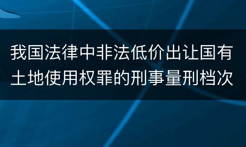 我国法律中非法低价出让国有土地使用权罪的刑事量刑档次