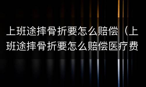 上班途摔骨折要怎么赔偿（上班途摔骨折要怎么赔偿医疗费用能报销吗?）