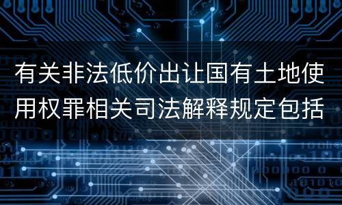 有关非法低价出让国有土地使用权罪相关司法解释规定包括什么重要内容