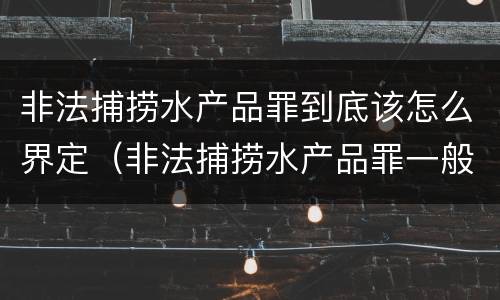 非法捕捞水产品罪到底该怎么界定（非法捕捞水产品罪一般怎么判）