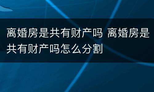 离婚房是共有财产吗 离婚房是共有财产吗怎么分割