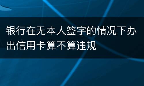 银行在无本人签字的情况下办出信用卡算不算违规