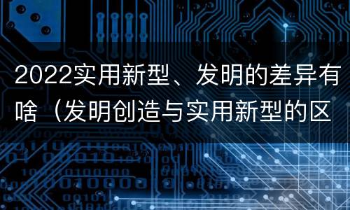 2022实用新型、发明的差异有啥（发明创造与实用新型的区别）