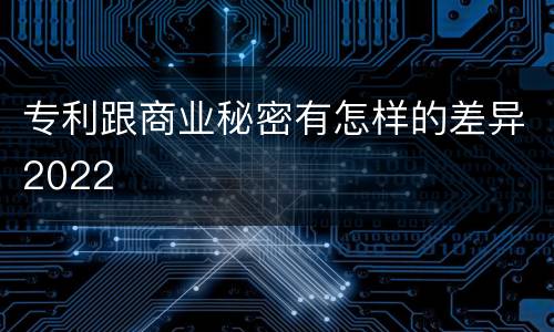 专利跟商业秘密有怎样的差异2022
