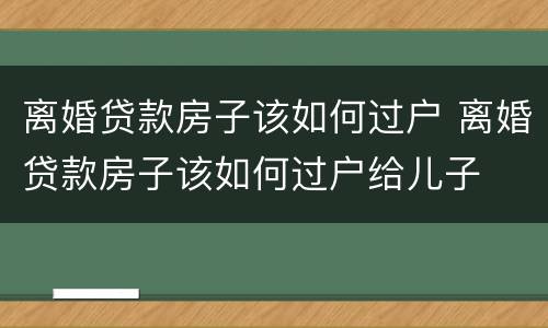 离婚贷款房子该如何过户 离婚贷款房子该如何过户给儿子