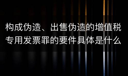 构成伪造、出售伪造的增值税专用发票罪的要件具体是什么