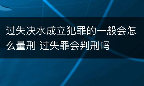 过失决水成立犯罪的一般会怎么量刑 过失罪会判刑吗
