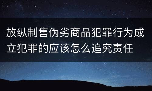 放纵制售伪劣商品犯罪行为成立犯罪的应该怎么追究责任