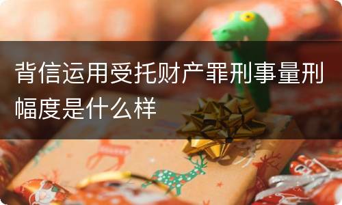 背信运用受托财产罪刑事量刑幅度是什么样