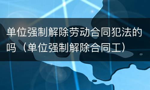 单位强制解除劳动合同犯法的吗（单位强制解除合同工）