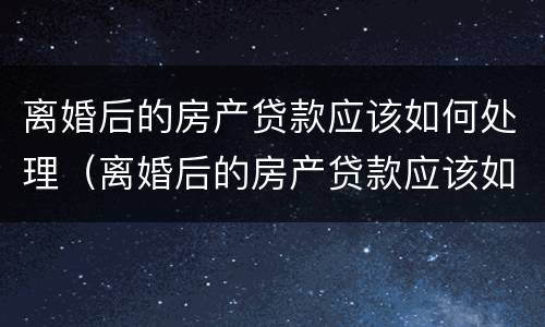 离婚后的房产贷款应该如何处理（离婚后的房产贷款应该如何处理呢）